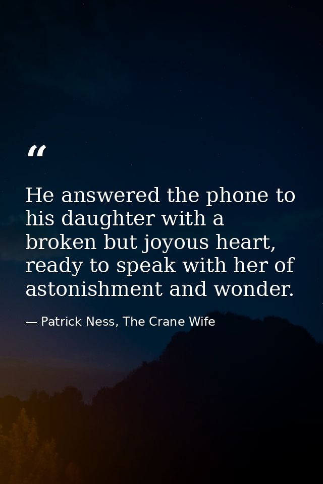 He answered the phone to his daughter with a broken but joyous heart, ready to speak with her of astonishment and wonder — Patrick Ness, The Crane Wife