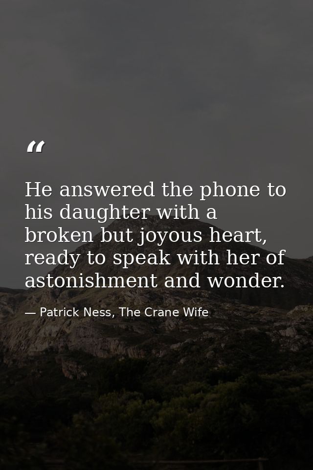 He answered the phone to his daughter with a broken but joyous heart, ready to speak with her of astonishment and wonder — Patrick Ness, The Crane Wife