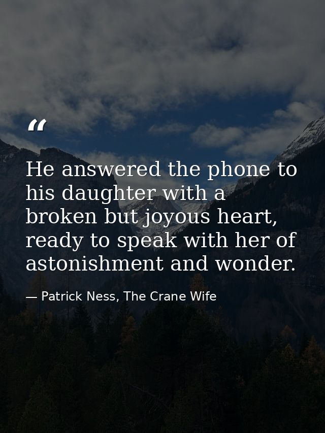 He answered the phone to his daughter with a broken but joyous heart, ready to speak with her of astonishment and wonder — Patrick Ness, The Crane Wife