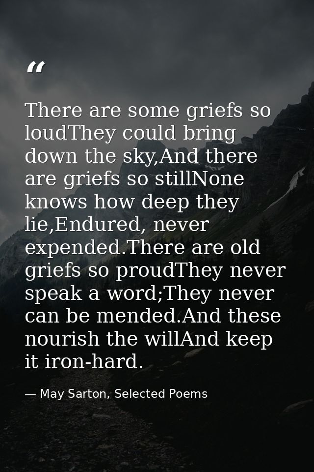 There are some griefs so loudThey could bring down the sky,And there are griefs so stillNone knows how deep they lie,End — May Sarton, Selected Poems