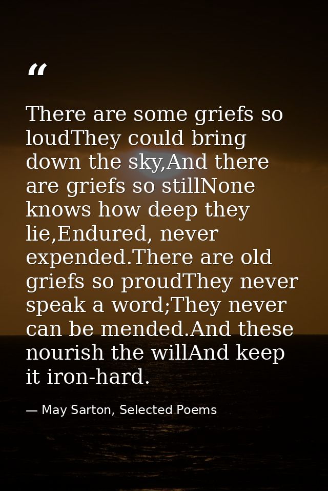 There are some griefs so loudThey could bring down the sky,And there are griefs so stillNone knows how deep they lie,End — May Sarton, Selected Poems