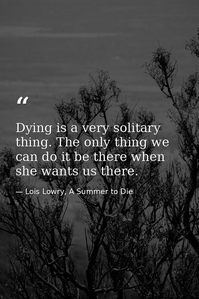 Dying is a very solitary thing. The only thing we can do it be there when she wants us there. — Lois Lowry, A Summer to Die