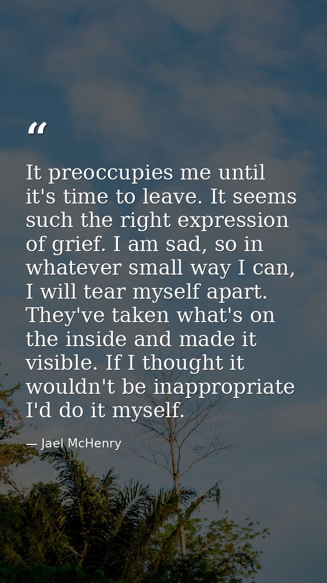 It preoccupies me until it's time to leave. It seems such the right expression of grief. I am sad, so in whatever small  — Jael McHenry