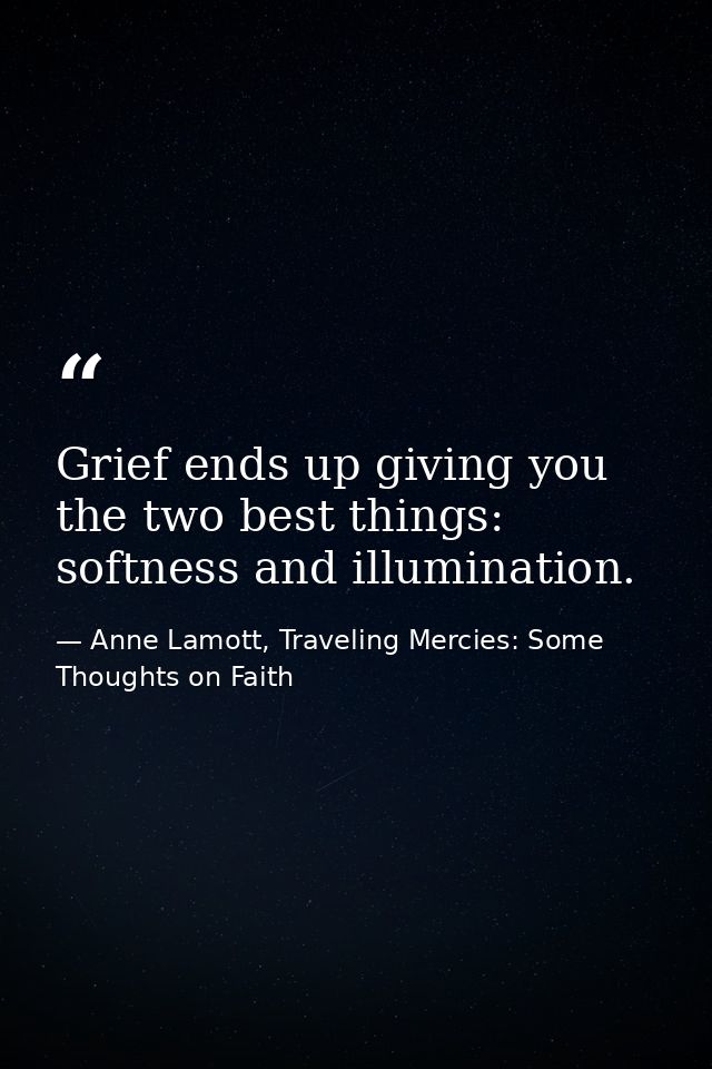 Grief ends up giving you the two best things: softness and illumination. — Anne Lamott, Traveling Mercies: Some Thoughts on Faith