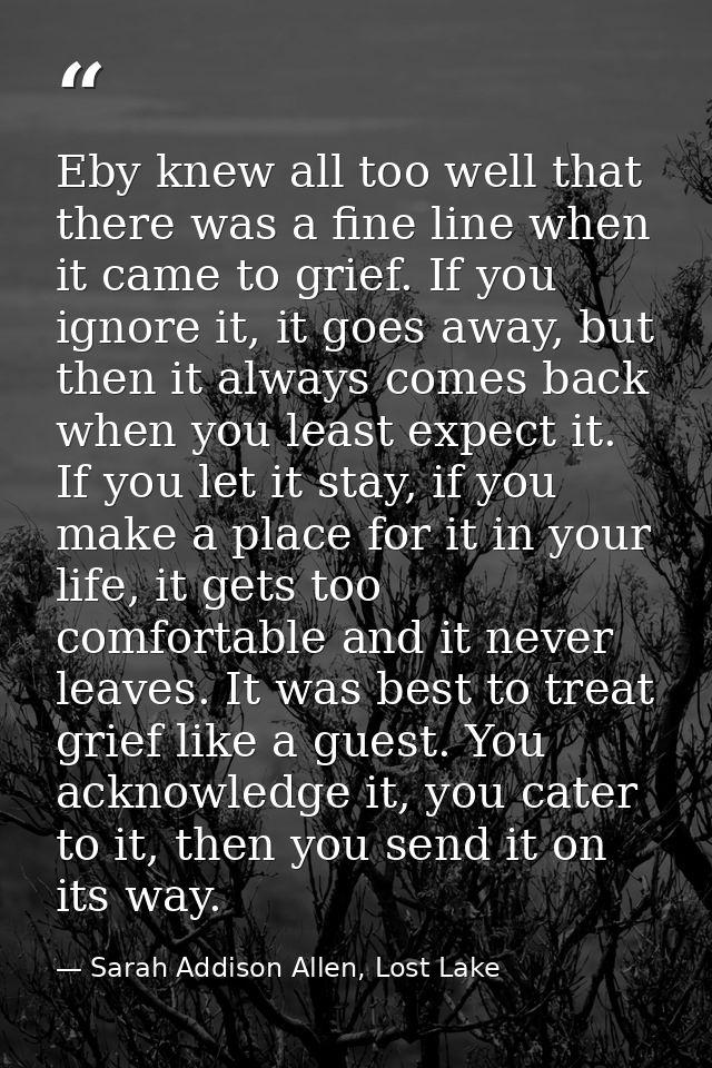 Eby knew all too well that there was a fine line when it came to grief. If you ignore it, it goes away, but then it alwa — Sarah Addison Allen, Lost Lake
