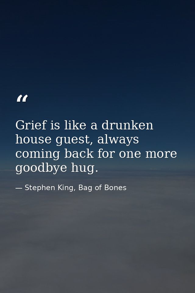Grief is like a drunken house guest, always coming back for one more goodbye hug. — Stephen King, Bag of Bones