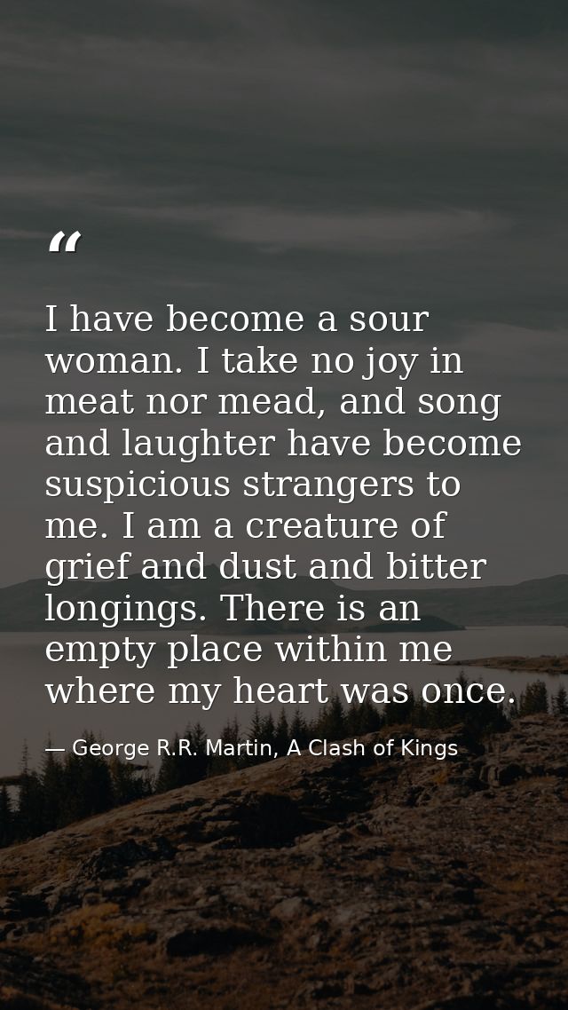 I have become a sour woman. I take no joy in meat nor mead, and song and laughter have become suspicious strangers to me — George R.R. Martin, A Clash of Kings