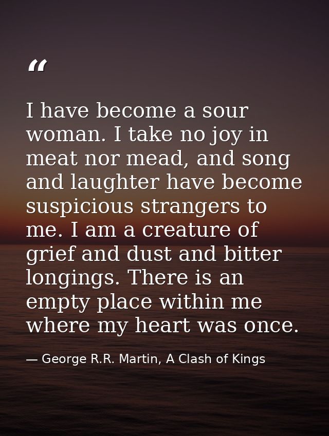 I have become a sour woman. I take no joy in meat nor mead, and song and laughter have become suspicious strangers to me — George R.R. Martin, A Clash of Kings