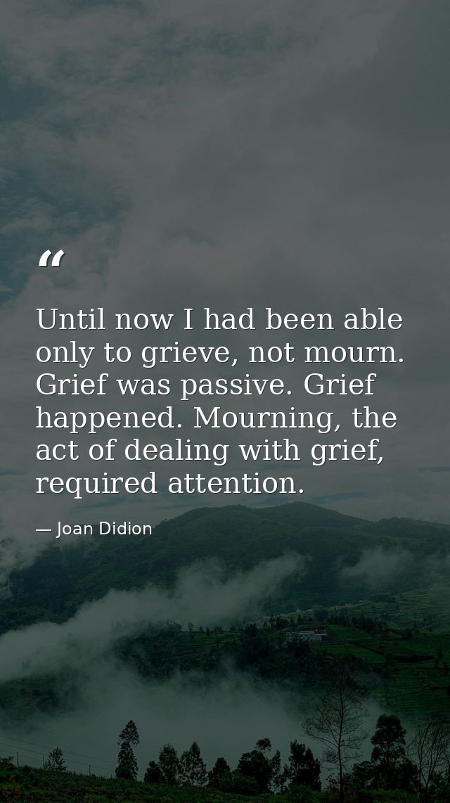 Until now I had been able only to grieve, not mourn. Grief was passive. Grief happened. Mourning, the act of dealing wit — Joan Didion