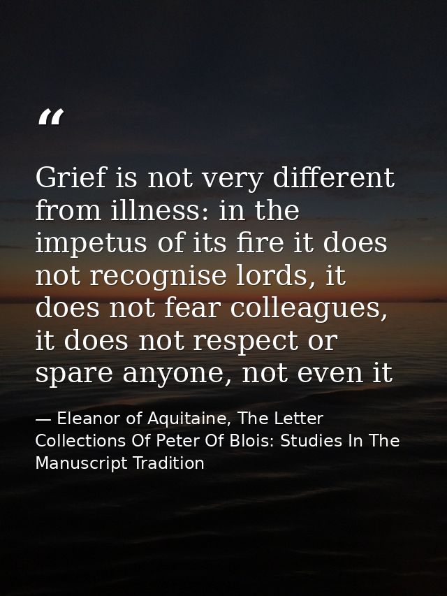 Grief is not very different from illness: in the impetus of its fire it does not recognise lords, it does not fear colle — Eleanor of Aquitaine, The Letter Collections Of Peter Of Blois: Studies In The Manuscript Tradition