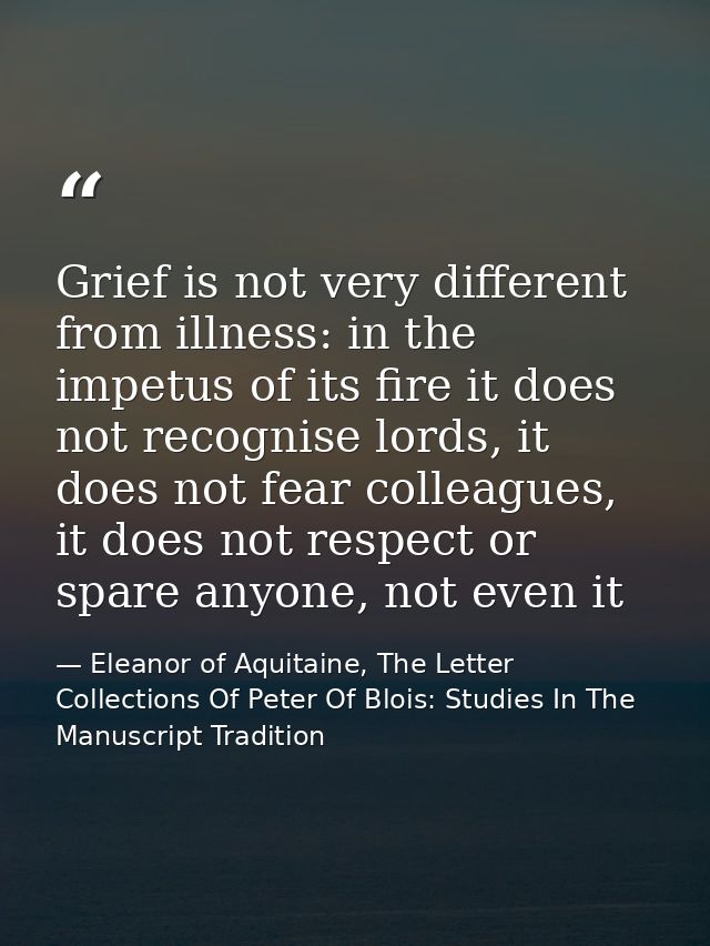Grief is not very different from illness: in the impetus of its fire it does not recognise lords, it does not fear colle — Eleanor of Aquitaine, The Letter Collections Of Peter Of Blois: Studies In The Manuscript Tradition