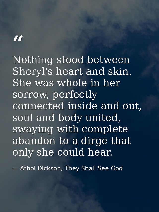 Nothing stood between Sheryl's heart and skin. She was whole in her sorrow, perfectly connected inside and out, soul and — Athol Dickson, They Shall See God