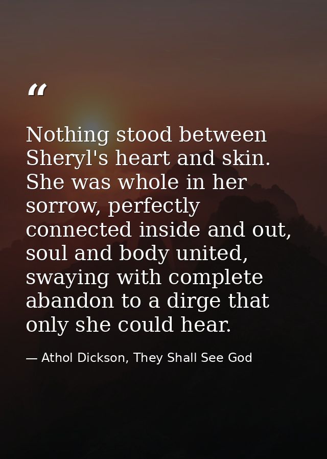 Nothing stood between Sheryl's heart and skin. She was whole in her sorrow, perfectly connected inside and out, soul and — Athol Dickson, They Shall See God
