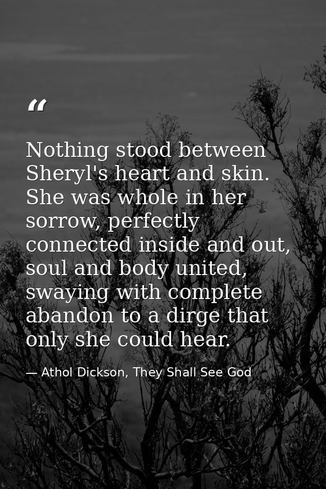 Nothing stood between Sheryl's heart and skin. She was whole in her sorrow, perfectly connected inside and out, soul and — Athol Dickson, They Shall See God