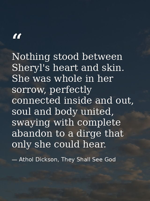 Nothing stood between Sheryl's heart and skin. She was whole in her sorrow, perfectly connected inside and out, soul and — Athol Dickson, They Shall See God