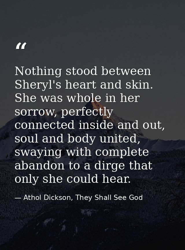 Nothing stood between Sheryl's heart and skin. She was whole in her sorrow, perfectly connected inside and out, soul and — Athol Dickson, They Shall See God