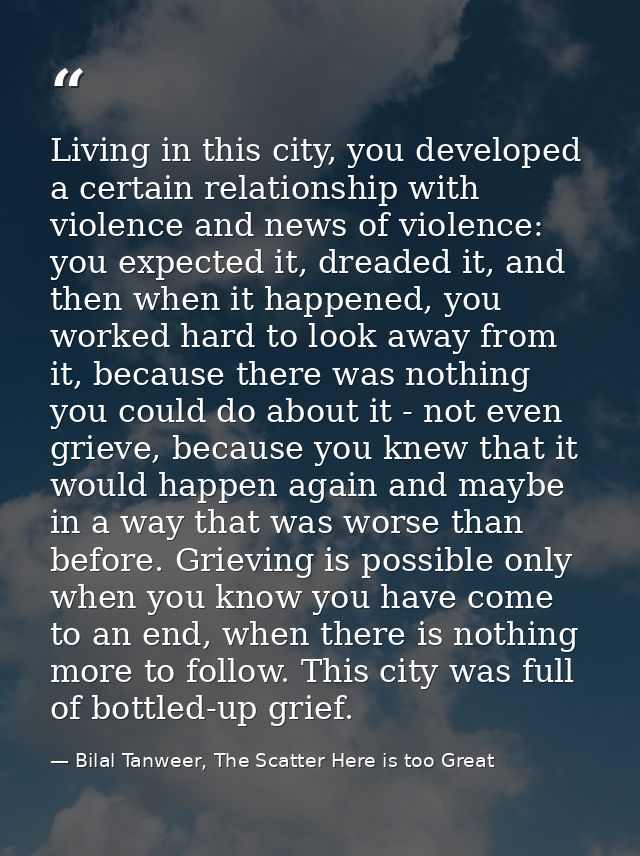 Living in this city, you developed a certain relationship with violence and news of violence: you expected it, dreaded i — Bilal Tanweer, The Scatter Here is too Great