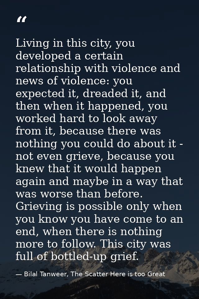 Living in this city, you developed a certain relationship with violence and news of violence: you expected it, dreaded i — Bilal Tanweer, The Scatter Here is too Great