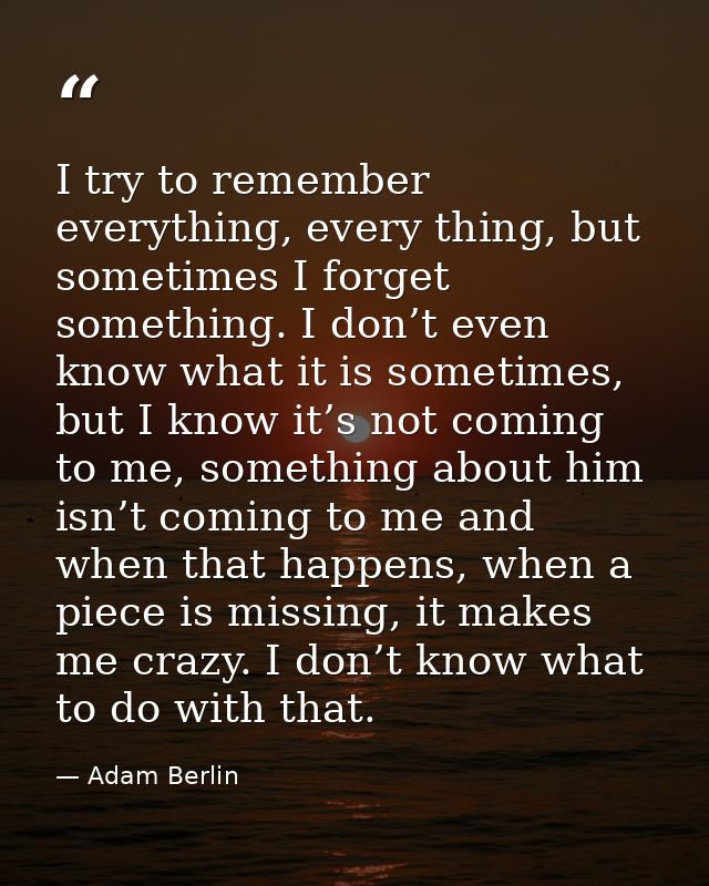 I try to remember everything, every thing, but sometimes I forget something. I don’t even know what it is sometimes, but — Adam Berlin