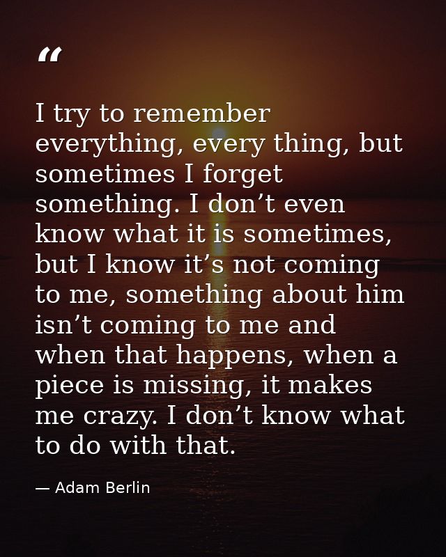I try to remember everything, every thing, but sometimes I forget something. I don’t even know what it is sometimes, but — Adam Berlin