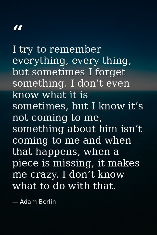 I try to remember everything, every thing, but sometimes I forget something. I don’t even know what it is sometimes, but — Adam Berlin
