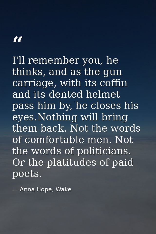 I'll remember you, he thinks, and as the gun carriage, with its coffin and its dented helmet pass him by, he closes his  — Anna Hope, Wake