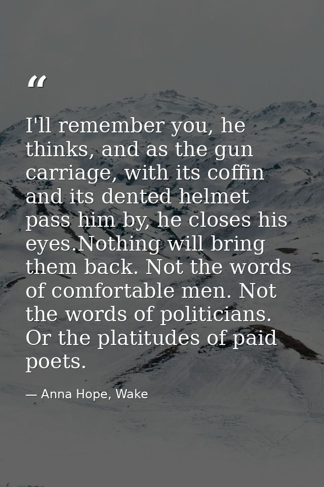 I'll remember you, he thinks, and as the gun carriage, with its coffin and its dented helmet pass him by, he closes his  — Anna Hope, Wake