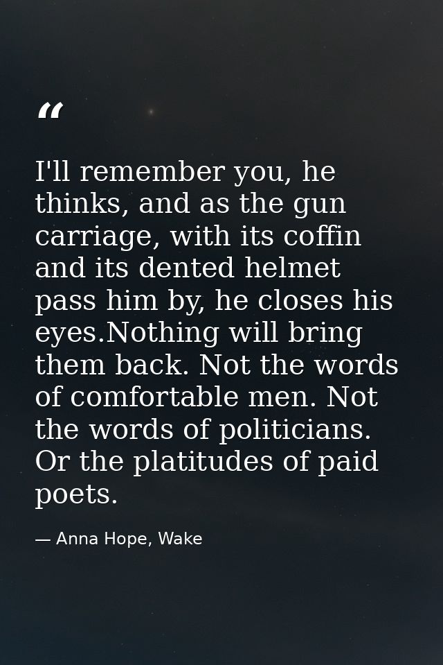 I'll remember you, he thinks, and as the gun carriage, with its coffin and its dented helmet pass him by, he closes his  — Anna Hope, Wake