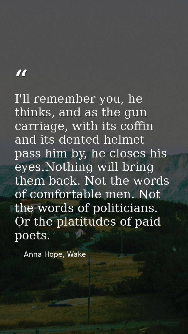 I'll remember you, he thinks, and as the gun carriage, with its coffin and its dented helmet pass him by, he closes his  — Anna Hope, Wake