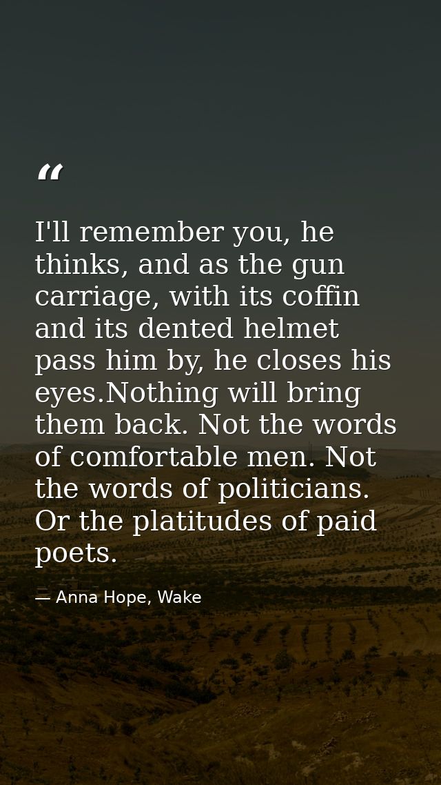 I'll remember you, he thinks, and as the gun carriage, with its coffin and its dented helmet pass him by, he closes his  — Anna Hope, Wake