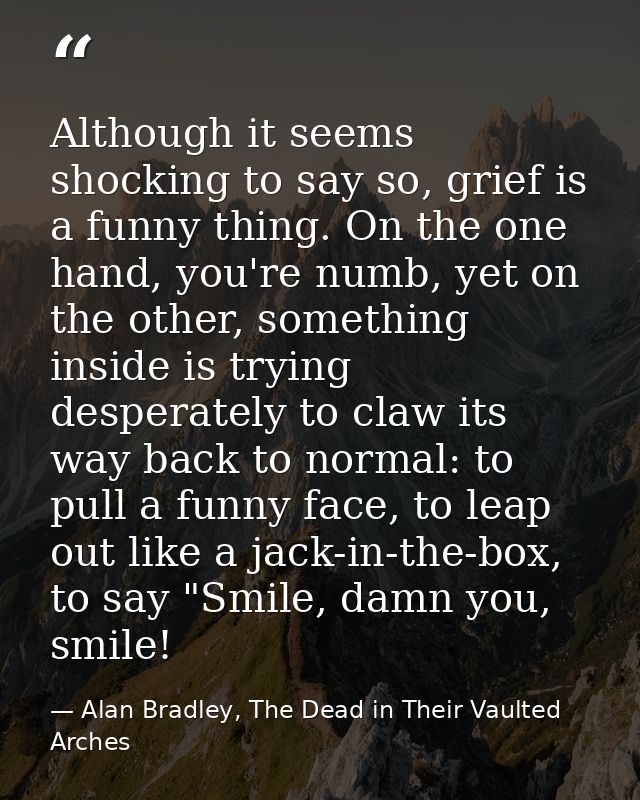 Although it seems shocking to say so, grief is a funny thing. On the one hand, you're numb, yet on the other, something  — Alan Bradley, The Dead in Their Vaulted Arches