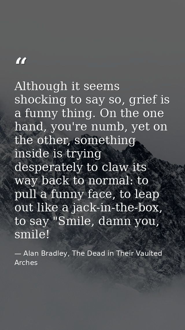 Although it seems shocking to say so, grief is a funny thing. On the one hand, you're numb, yet on the other, something  — Alan Bradley, The Dead in Their Vaulted Arches
