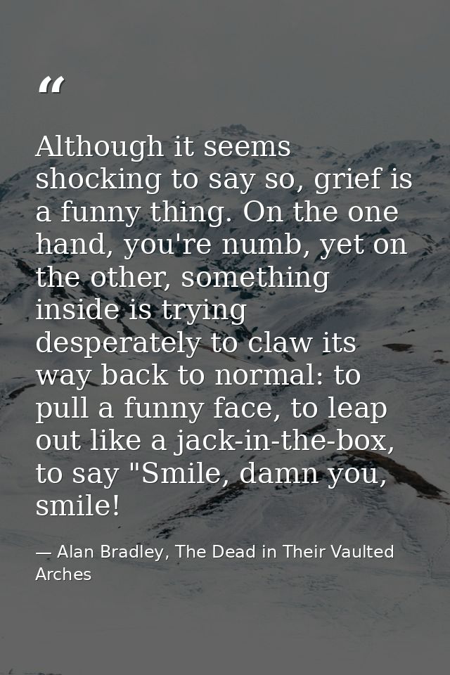 Although it seems shocking to say so, grief is a funny thing. On the one hand, you're numb, yet on the other, something  — Alan Bradley, The Dead in Their Vaulted Arches