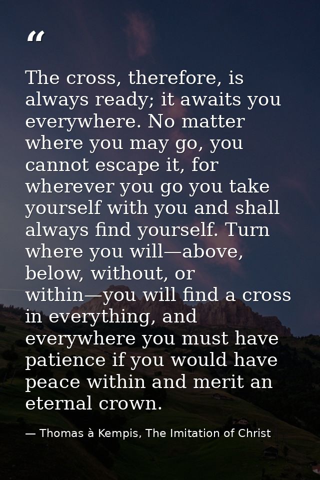 The cross, therefore, is always ready; it awaits you everywhere. No matter where you may go, you cannot escape it, for w — Thomas à Kempis, The Imitation of Christ