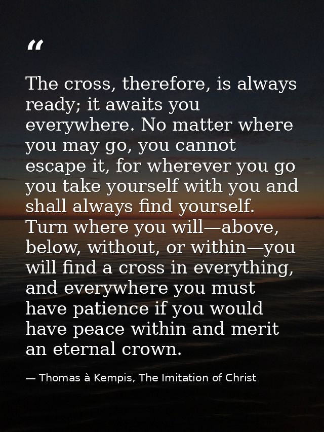 The cross, therefore, is always ready; it awaits you everywhere. No matter where you may go, you cannot escape it, for w — Thomas à Kempis, The Imitation of Christ