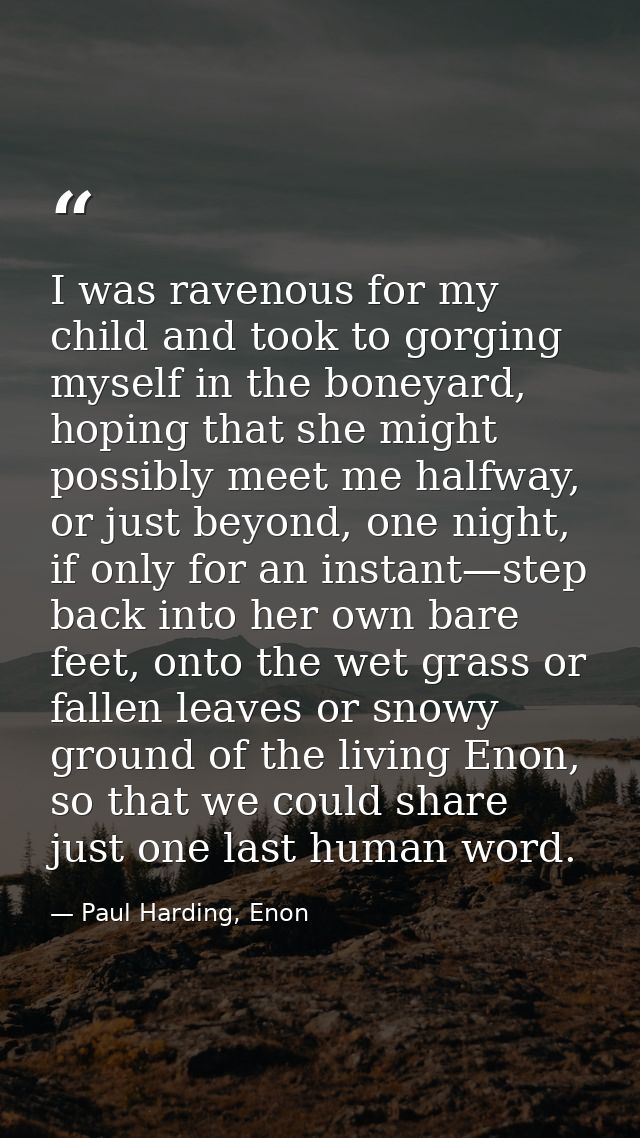 I was ravenous for my child and took to gorging myself in the boneyard, hoping that she might possibly meet me halfway,  — Paul Harding, Enon