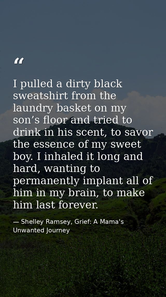 I pulled a dirty black sweatshirt from the laundry basket on my son’s floor and tried to drink in his scent, to savor th — Shelley Ramsey, Grief: A Mama's Unwanted Journey
