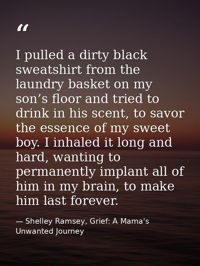 I pulled a dirty black sweatshirt from the laundry basket on my son’s floor and tried to drink in his scent, to savor th — Shelley Ramsey, Grief: A Mama's Unwanted Journey