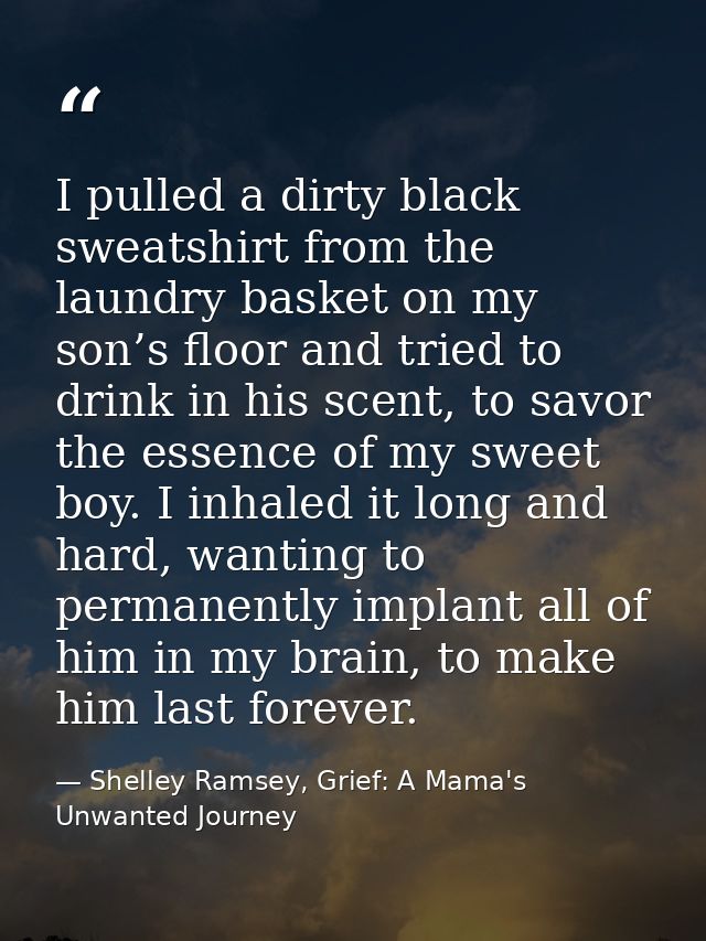 I pulled a dirty black sweatshirt from the laundry basket on my son’s floor and tried to drink in his scent, to savor th — Shelley Ramsey, Grief: A Mama's Unwanted Journey