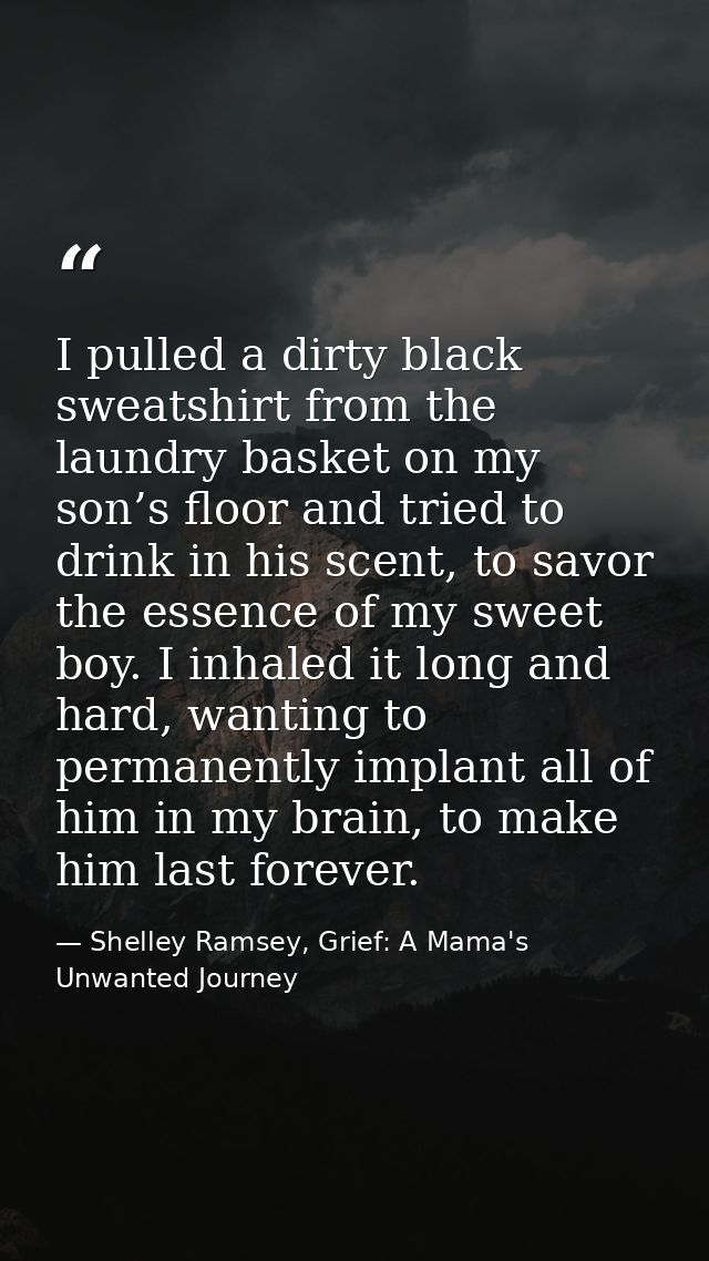 I pulled a dirty black sweatshirt from the laundry basket on my son’s floor and tried to drink in his scent, to savor th — Shelley Ramsey, Grief: A Mama's Unwanted Journey