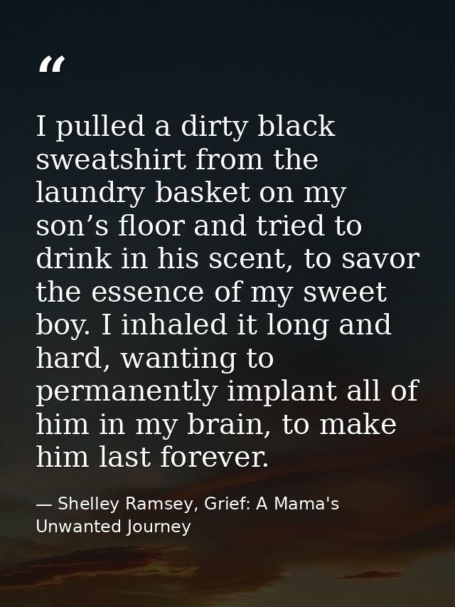 I pulled a dirty black sweatshirt from the laundry basket on my son’s floor and tried to drink in his scent, to savor th — Shelley Ramsey, Grief: A Mama's Unwanted Journey