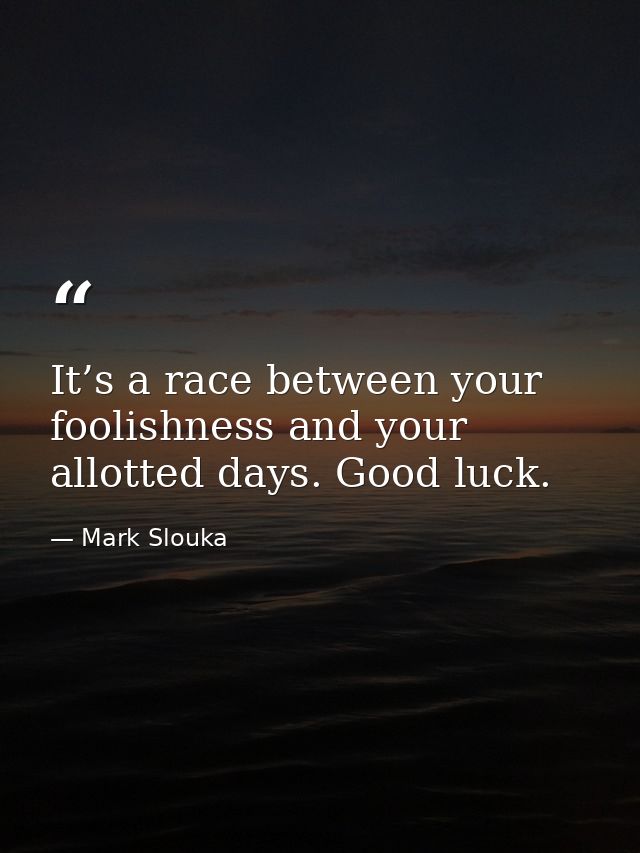 It’s a race between your foolishness and your allotted days. Good luck. — Mark Slouka