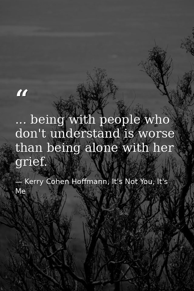 ... being with people who don't understand is worse than being alone with her grief. — Kerry Cohen Hoffmann, It's Not You, It's Me