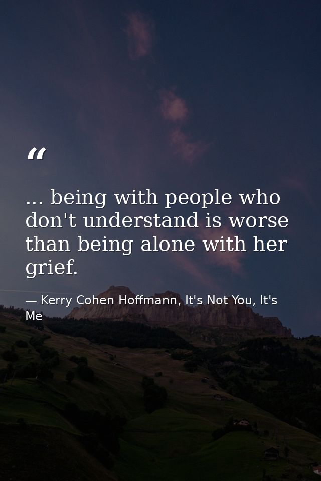 ... being with people who don't understand is worse than being alone with her grief. — Kerry Cohen Hoffmann, It's Not You, It's Me