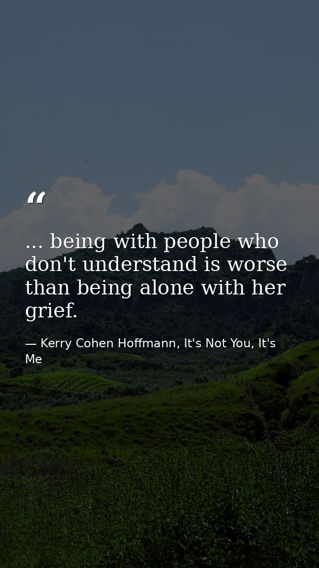 ... being with people who don't understand is worse than being alone with her grief. — Kerry Cohen Hoffmann, It's Not You, It's Me