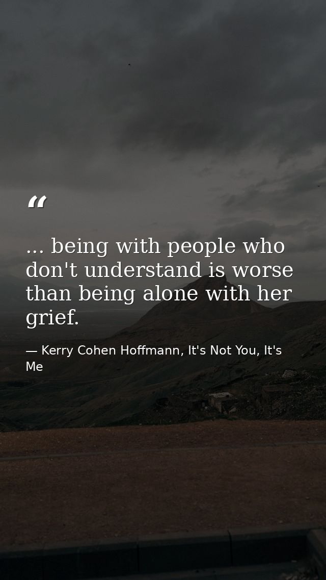 ... being with people who don't understand is worse than being alone with her grief. — Kerry Cohen Hoffmann, It's Not You, It's Me