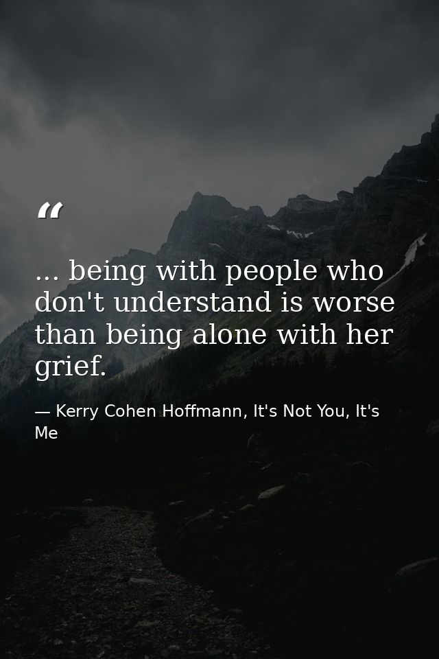 ... being with people who don't understand is worse than being alone with her grief. — Kerry Cohen Hoffmann, It's Not You, It's Me