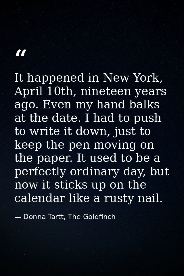 It happened in New York, April 10th, nineteen years ago. Even my hand balks at the date. I had to push to write it down, — Donna Tartt, The Goldfinch