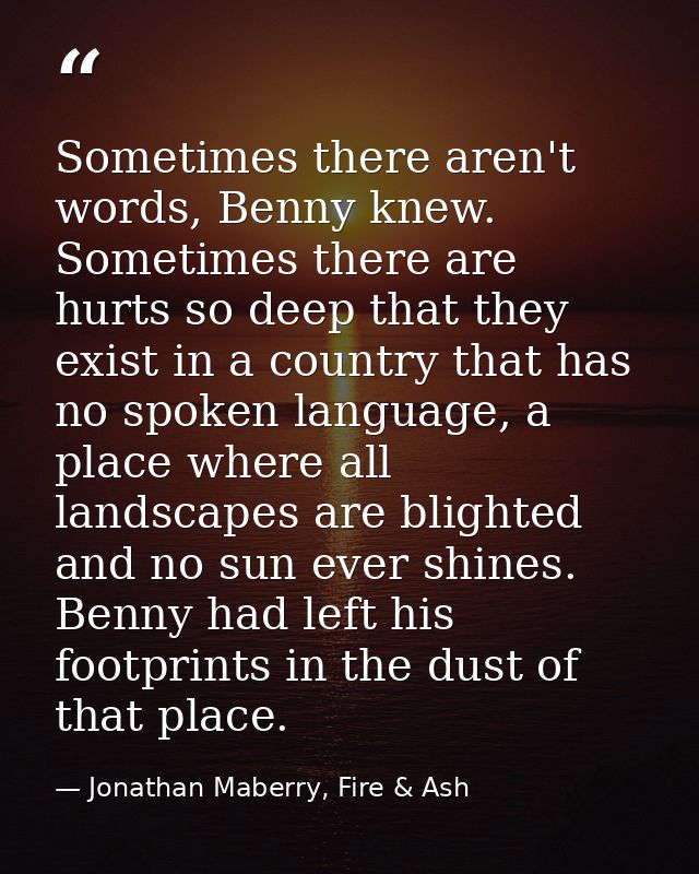 Sometimes there aren't words, Benny knew. Sometimes there are hurts so deep that they exist in a country that has no spo — Jonathan Maberry, Fire & Ash