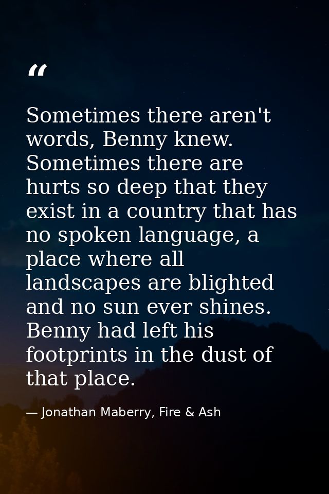 Sometimes there aren't words, Benny knew. Sometimes there are hurts so deep that they exist in a country that has no spo — Jonathan Maberry, Fire & Ash